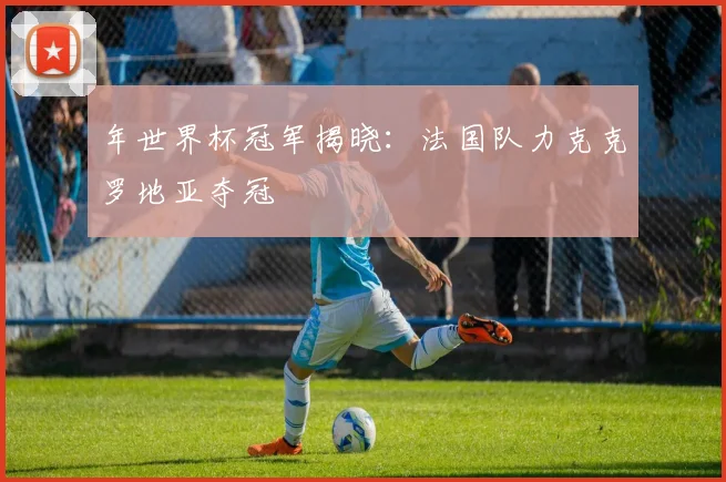 年世界杯冠军揭晓:法国队力克克罗地亚夺冠