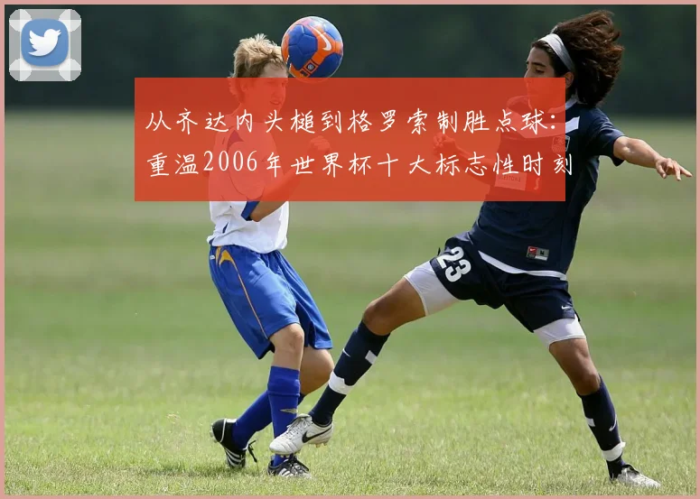从齐达内头槌到格罗索制胜点球：重温2006年世界杯十大标志性时刻