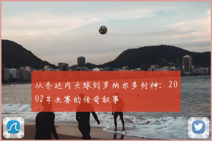 从齐达内头球到罗纳尔多封神：2002年决赛的传奇叙事