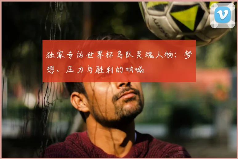 独家专访世界杯乌队灵魂人物：梦想、压力与胜利的呐喊