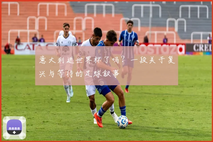 意大利进世界杯了吗？一段关于复兴与等待的足球叙事