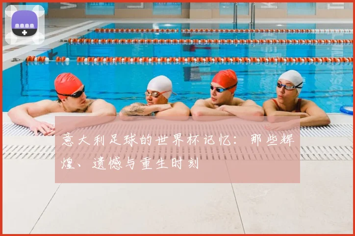 意大利足球的世界杯记忆：那些辉煌、遗憾与重生时刻
