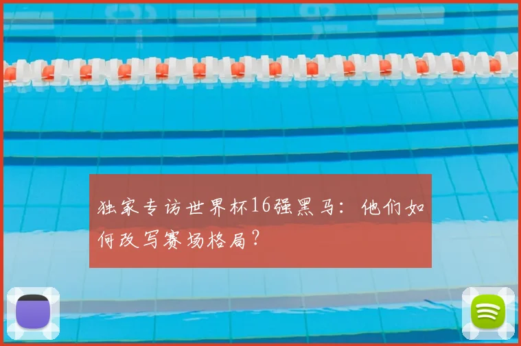 独家专访世界杯16强黑马:他们如何改写赛场格局?