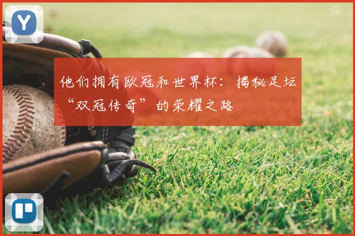 他们拥有欧冠和世界杯：揭秘足坛“双冠传奇”的荣耀之路