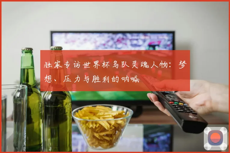 独家专访世界杯乌队灵魂人物:梦想、压力与胜利的呐喊