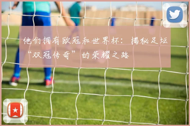 他们拥有欧冠和世界杯：揭秘足坛“双冠传奇”的荣耀之路