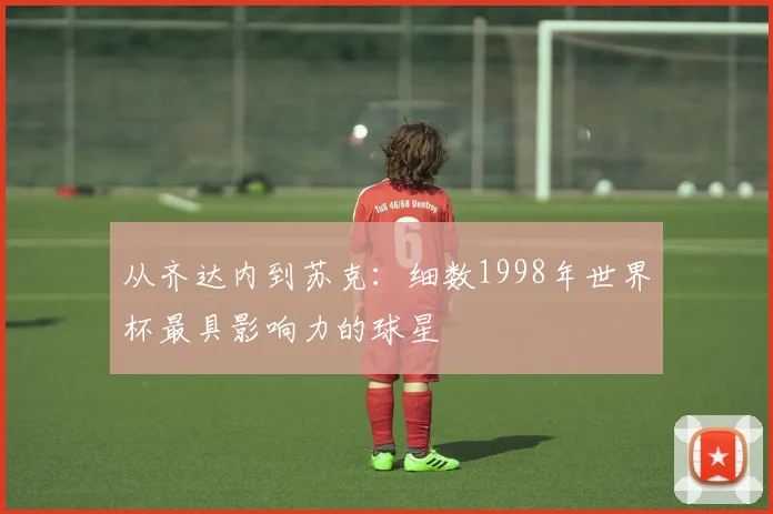 从齐达内到苏克：细数1998年世界杯最具影响力的球星