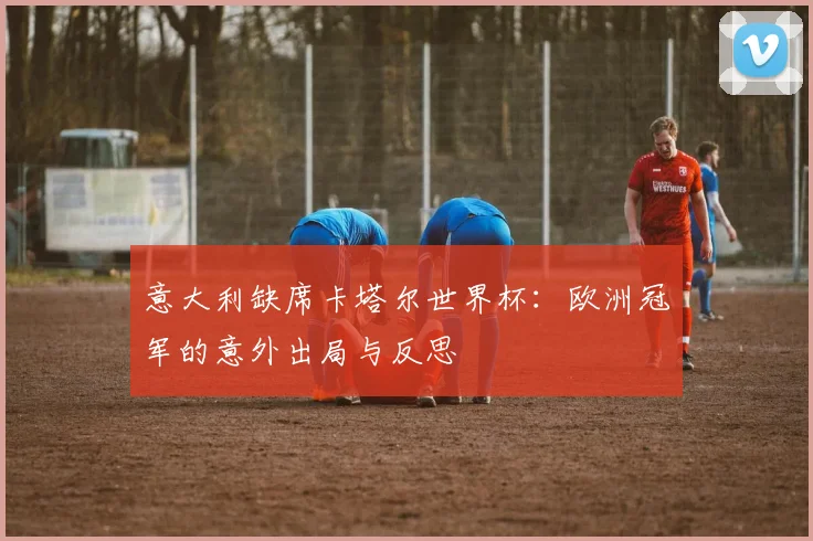 意大利缺席卡塔尔世界杯：欧洲冠军的意外出局与反思