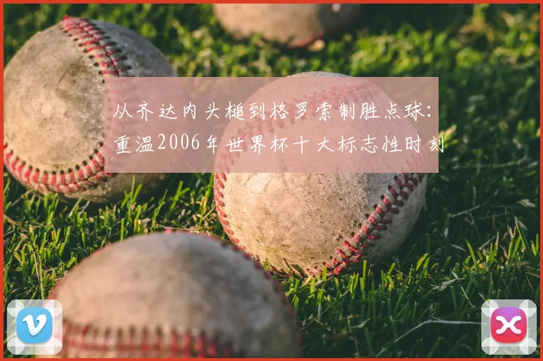 从齐达内头槌到格罗索制胜点球：重温2006年世界杯十大标志性时刻