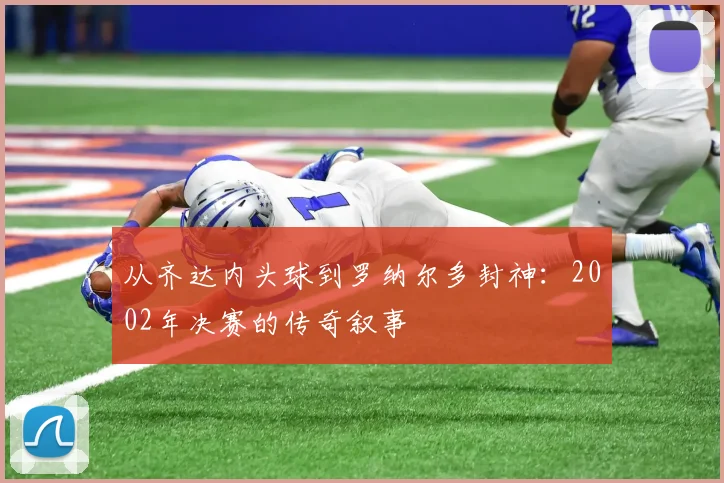 从齐达内头球到罗纳尔多封神：2002年决赛的传奇叙事