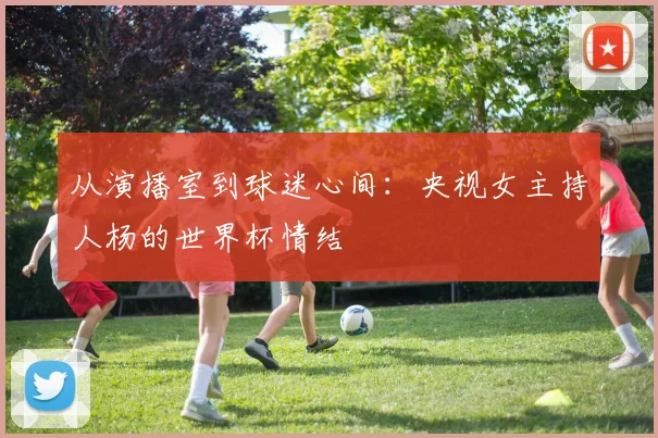 从演播室到球迷心间:央视女主持人杨的世界杯情结