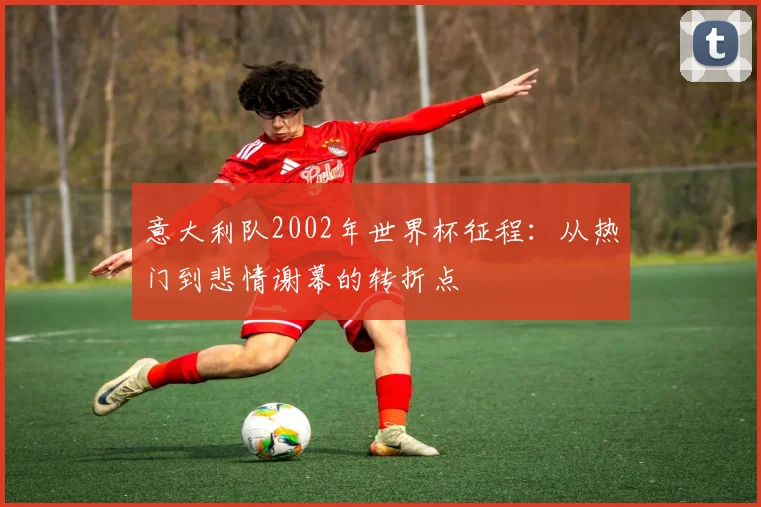 意大利队2002年世界杯征程：从热门到悲情谢幕的转折点