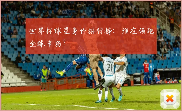 世界杯球星身价排行榜：谁在领跑全球市场？